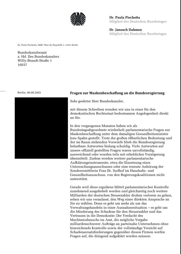 PICHOTTA/DAHMEN an MERZ:

06.08.2025
Fragen zur Maskenbeschaffung an die Bundesregierung
Sehr geehrter Herr Bundeskanzler, mit diesem Schreiben wenden wir uns in einer für den demokratischen Rechtsstaat bedeutsamen Angelegenheit direkt an Sie.
In den vergangenen Monaten haben wir als Bundestagsabgeordnete wiederholt parlamentarische Fragen zur Maskenbeschaffung unter dem damaligen Gesundheitsminister Jens Spahn gestellt. Trotz der großen öffentlichen Bedeutung un der im Raum stehenden Vorwürfe blieb die Bundesregierun belastbare Antworten bislang schuldig. Viele Antworten auf unsere offiziell gestellten Fragen waren unvollständig, ausweichend oder wurden teils mit erheblicher Verzögerung übermittelt. Zudem werden weitere parlamentarische Aufklärungsinstrumente, etwa die Einsetzung eines Untersuchungsausschusses oder eine erneute Anhörung der Sonderermittlerin Frau Dr. Sudhof im Haushalts- und Gesundheitsausschuss, von den Regierungskoalitionen nicht unterstützt.
Gerade weil diese regulären Mittel parlamentarischer Kontrolle zunehmend ausgehebelt werden und gleichzeitig noch weitere Milliarden der deutschen Steuerzahler drohen verloren zu gehen, sehen wir uns veranlasst, den Weg einer direkten Ansprache an Sie zu wählen. Denn es geht um mehr als um das Verwaltungshandeln in einer Ausnahmesituation - es geht um die Minderung des Schadens für den Steuerzahler und das Vertrauen in die Demokratie: Der Verdacht des Machtmissbrauchs im Amt, die mögliche Vergabe milliardenschwerer Aufträge an parteinahe Unternehmen ohne hinreichende Kontrolle sowie der vollständige Verzicht auf Schadensersatzforderungen gegenüber diesen Firmen werfen Fragen auf, die dringend aufgeklärt werden müssen.