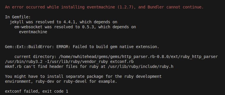 Screenshot showing:

An error occurred while installing eventmachine (1.2.7), and Bundler cannot continue.

In Gemfile:
  jekyll was resolved to 4.4.1, which depends on
    em-websocket was resolved to 0.5.3, which depends on
      eventmachine


Gem::Ext::BuildError: ERROR: Failed to build gem native extension.

    current directory: /home/nwhitehead/gems/gems/http_parser.rb-0.8.0/ext/ruby_http_parser
/usr/bin/ruby3.2 -I/usr/lib/ruby/vendor_ruby extconf.rb
mkmf.rb can't find header files for ruby at /usr/lib/ruby/include/ruby.h

You might have to install separate package for the ruby development
environment, ruby-dev or ruby-devel for example.

extconf failed, exit code 1