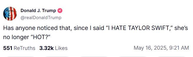 Trump, brain full of important things, posting on Truth Social:

Has anyone noticed that, since I said "I HATE TAYLOR SWIFT," she's no longer "HOT?"