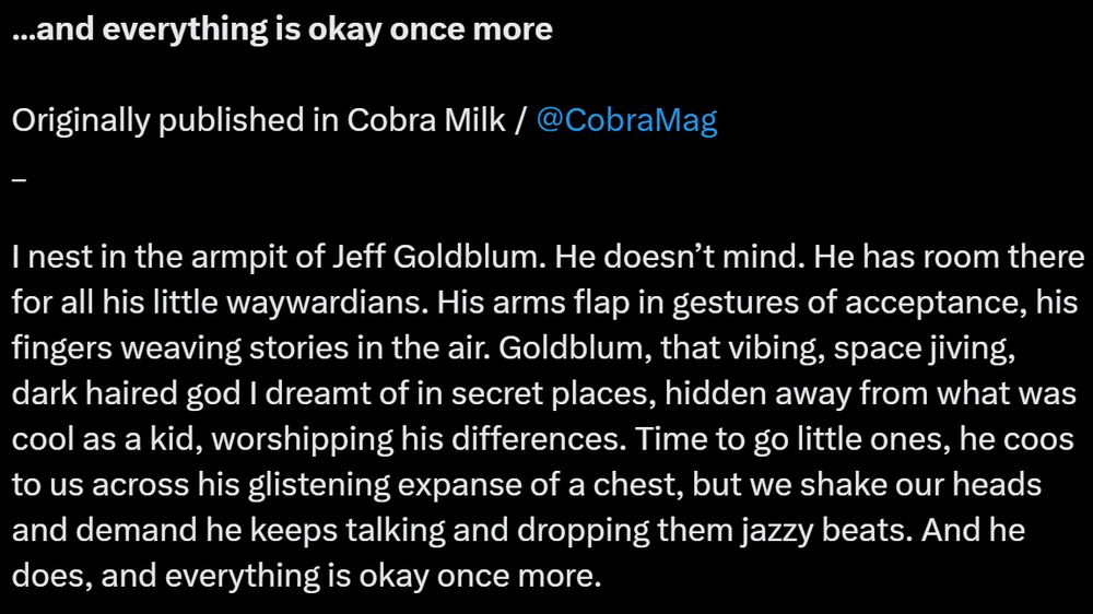 …and everything is okay once more

Originally published in Cobra Milk / 
@CobraMag

_

I nest in the armpit of Jeff Goldblum. He doesn’t mind. He has room there for all his little waywardians. His arms flap in gestures of acceptance, his fingers weaving stories in the air. Goldblum, that vibing, space jiving, dark haired god I dreamt of in secret places, hidden away from what was cool as a kid, worshipping his differences. Time to go little ones, he coos to us across his glistening expanse of a chest, but we shake our heads and demand he keeps talking and dropping them jazzy beats. And he does, and everything is okay once more.