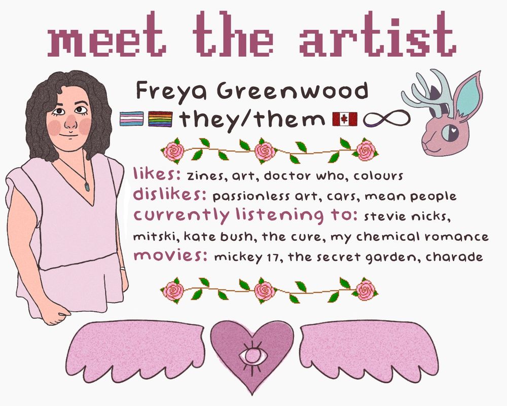 An image card of the artist entitled “Meet the Artist” 
Underneath it reads Freya Greenwood, they/them. surrounded by a trans flag, a rainbow flag, and a canadian flag, along with the autistic infinity symbol. 
there are pixel rose dividers. they are dividing a section reading “likes: zines, art, doctor who, colours” “dislikes: passionless art, cars, mean people”
“currently listening to: stevie nicks, mitski, kate bush, the cure, my chemical romance”
“movies: mickey 17, the secret garden, charade”
underneath another rose dividers is a heart with an eye in the middle. it has wings.
to the right is a portrait of the artist that looks vaguely like a muppet. they have brown hair, brown eyes, and are wearing a simple frock. they are smiling mischievously with a rosy red blush. 
on the other side is a jackalope, a rabbit with deer antlers. it is in a pale pink shade with the antlers being blue.