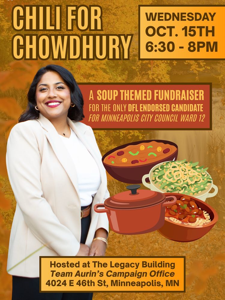 Chili for Chowdhury 

Wednesday, October 15th from 6:30-8:00pm

Hosted at The Legacy Building / Team Aurin’s Campaign Office: 4024 E 46th Street, Minneapolis, MN