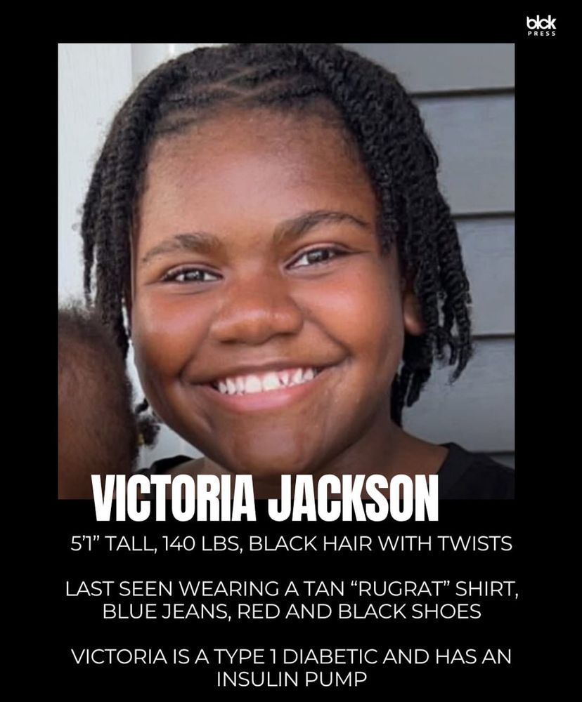 VICTORIA JACKSON
5'1" TALL, 140 LBS, BLACK HAIR WITH TWISTS LAST SEEN WEARING A TAN "RUGRAT" SHIRT, BLUE JEANS, RED AND BLACK SHOES
VICTORIA IS A TYPE 1 DIABETIC AND HAS AN INSULIN PUMP