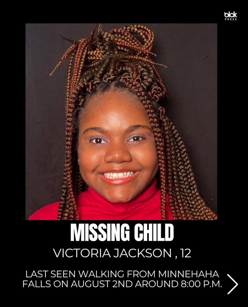 blck
PRESS
MISSING CHILD
VICTORIA JACKSON, 12
LAST SEEN WALKING FROM MINNEHAHA FALLS ON AUGUST 2ND AROUND 8:00 P.M.