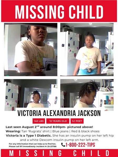 Missing child poster for Victoria. MISSING CHILD
VICTORIA ALEXANDRIA JACKSON
140 LBS
12 YEARS OLD
5.1 FEET
Last seen August 20₫ around 8:00pm- pictured above!
Wearing: Tan 'Rugrats' shirt | Blue jeans | Red & black shoes
Victoria is a Type 1 Diabetic. She has an insulin pump on her left hip and a white Dexcom insulin pump on her left arm.
Please call 911 immediately: Incident #: 25-217186
C1-800-222-TIPS
MI
ISSING CHILD