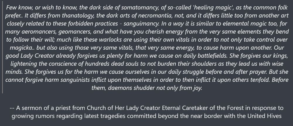 "'Few know, or wish to know, the dark side of somatomancy, of so-called 'healing magic', as the common folk prefer.. It differs from thanatology, the dark arts of necromantia, not, and it differs little too from another art closely related to these forbidden practices - sanguimancy. In a way it is similar to elemental magic too, for many aeromancers, geomancers, and what have you cherish energy from the very same elements they bend to follow their will; much like these warlocks are using their own vitals in order to not only take control over magicka.. but also using those very same vitals, that very same energy, to cause harm upon another. Our good Lady Creator already forgives us plenty for harm we cause on daily battlefields. She forgives our kings, lightening the conscience of hundreds dead souls to not burden their shoulders as they lead us with wise minds. She forgives us for the harm we cause ourselves in our daily struggle before and after prayer. But she cannot forgive harm sanguinists inflict upon themselves in order to then inflict it upon others tenfold. Before them, daemons shudder not only from joy.'

-- A sermon of a priest from Church of Her Lady Creator Eternal Caretaker of the Forest in response to growing rumors regarding latest tragedies committed beyond the near border with the United Hives"