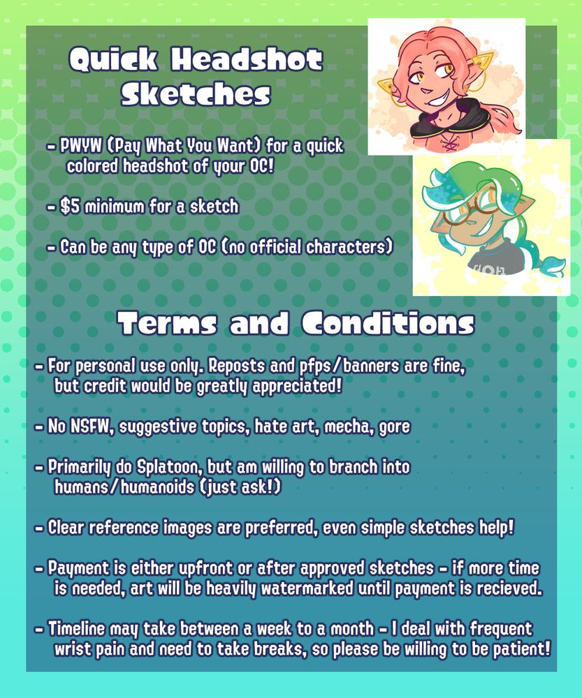 Quick Headshot Sketches
-PWYW (Pay What You Want) for a quick colored headshot of your OC!
-$5 minimum for a sketch
-Can be any type of OC (no official characters)

Terms and Conditions
-For personal use only. Reposts and pfps/banners are fine, but credit would be greatly appreciated!
-No NSFW, suggestive topics, hate art, mecha, gore
-Primarily do Splatoon, but am willing to branch into humans/humanoids (just ask!)
-Clear reference images are preferred, even simple sketches help!
-Payment is either upfront or after approved sketches - if more time is needed, art will be heavily watermarked until payment is received.
-Timeline may take between a week to a month - I deal with frequent wrist pain and need to take breaks, so please be willing to be patient!

The top right of the sheet has 2 colored sketches - 1 inkling and 1 half elf