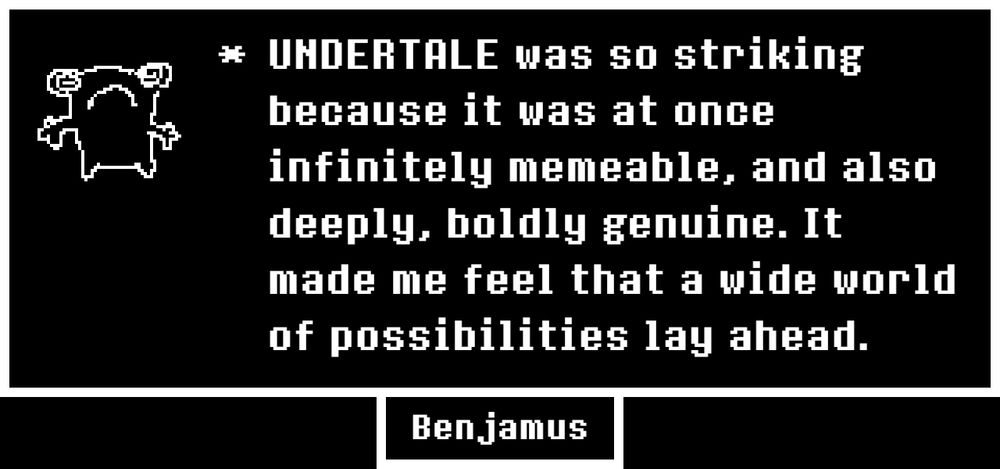 "UNDERTALE was so striking because it was at once infinitely memeable, and also deeply, boldly genuine. It made me feel that a wide world of possibilities lay ahead."

The avatar is a drawing of a little... frog? Maybe?