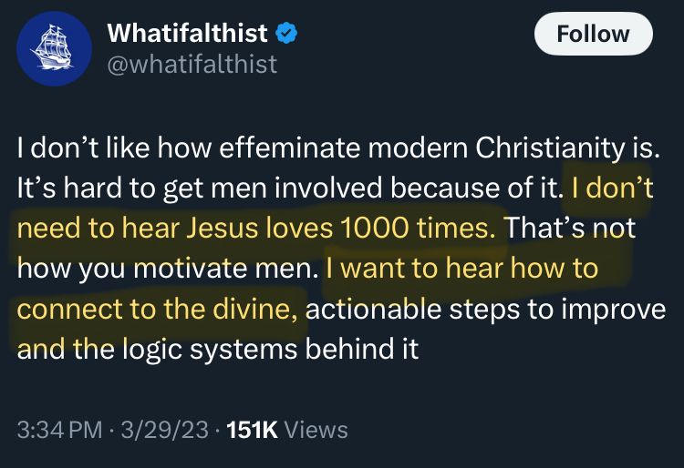 Twitter post from @whatifalthist that states “I don’t like how effeminate modern Christianity is. It’s hard to get men involved because of it. I don’t need to hear Jesus loves 1000 times. That’s not how you motivate men. I want to hear how to connect to the divine, actionable steps to improve and the logic systems behind it. 