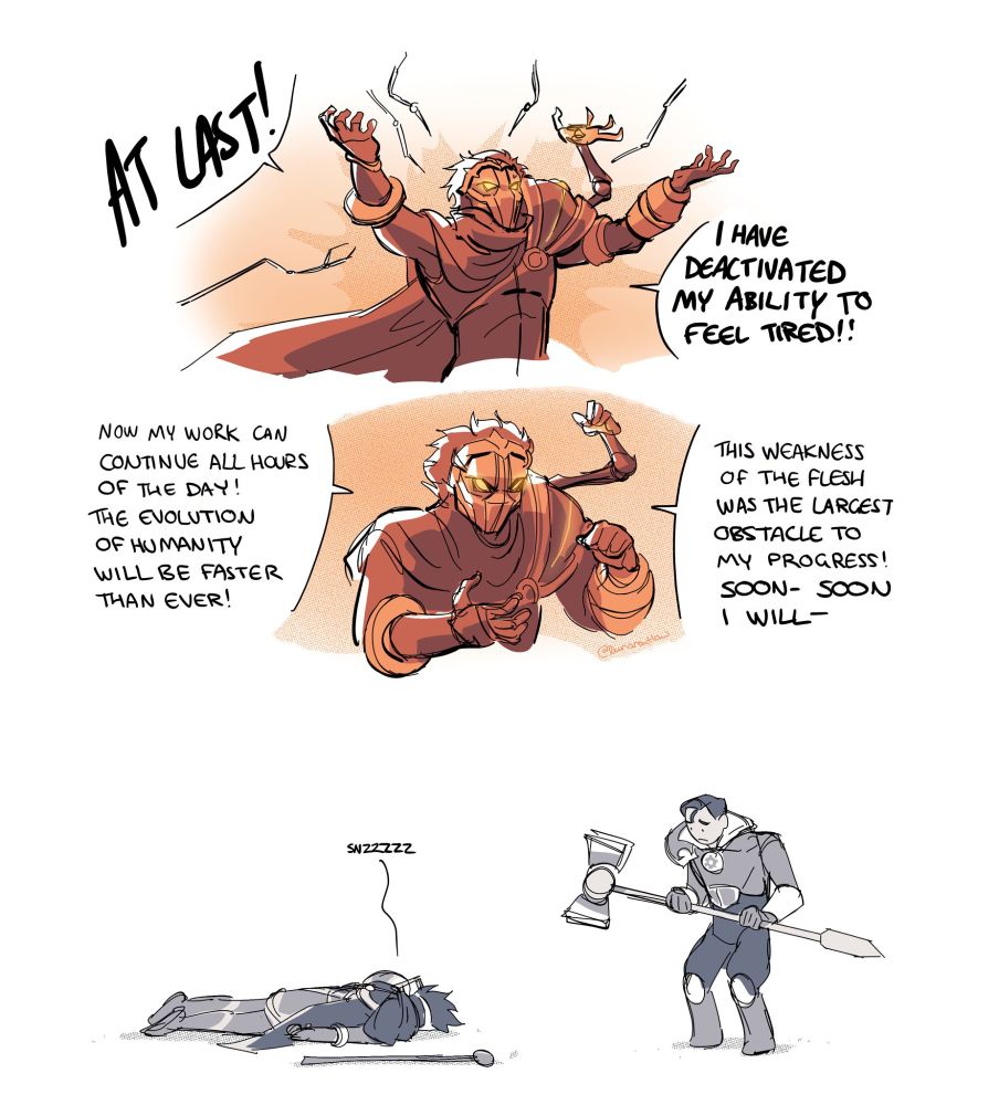 Comic of Viktor (League of Legends) and Jayce (League of Legends).
First panel: Viktor gestures triumphantly while surgical arms move away from him.
Viktor: "AT LAST! I HAVE DEACTIVATED MY ABILITY TO FEEL TIRED!"

Second panel: Viktor continues to monologue.
Viktor: "Now my work can continue all hours of the day! The evolution of humanity will be faster than ever! This weakness of the flesh was the largest obstacle to my progress! Soon-- SOON I WILL--"

Third panel: Later. Viktor and Jayce. Viktor has collapsed and is face down on the ground, sleeping. Jayce looks down at him, pityingly.
Viktor: "snzzzz"