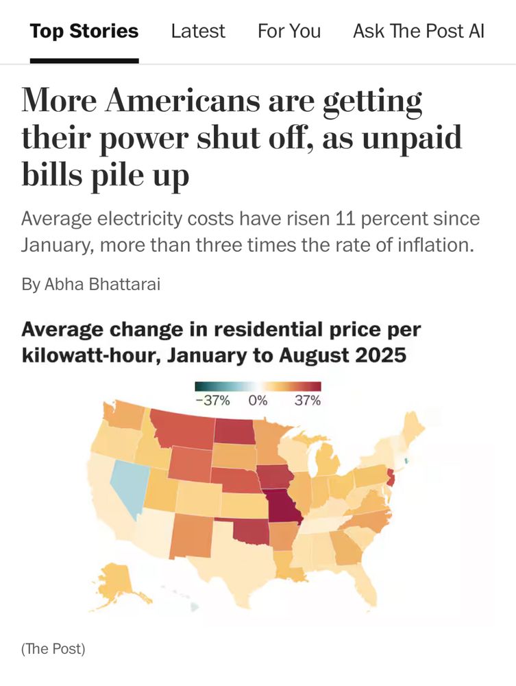 Top Stories
Latest
For You
Ask The Post Al
More Americans are getting their power shut off, as unpaid bills pile up
Average electricity costs have risen 11 percent since January, more than three times the rate of inflation.
By Abha Bhattarai
Average change in residential

Map shows Rhode Island and Nevada are only two states in US that have had a drop in home energy costs 
