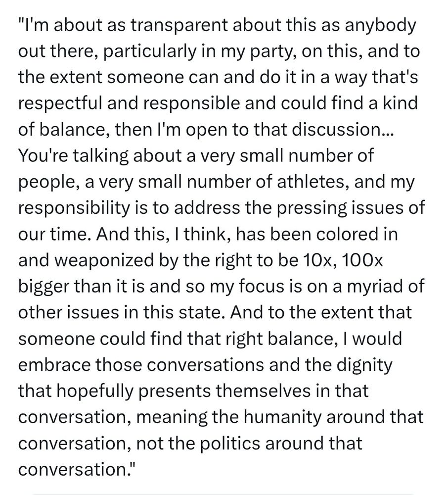 I'm about as transparent about this as anybody out there, particularly in my party, on this, and to the extent someone can and do it in a way that's respectful and responsible and could find a kind of balance, then I'm open to that discussion... You're talking about a very small number of people, a very small number of athletes, and my responsibility is to address the pressing issues of our time. And this, I think, has been colored in and weaponized by the right to be 10x, 100x bigger than it is and so my focus is on a myriad of other issues in this state. And to the extent that someone could find that right balance, I would embrace those conversations and the dignity that hopefully presents themselves in that conversation, meaning the humanity around that conversation, not the politics around that conversation.
