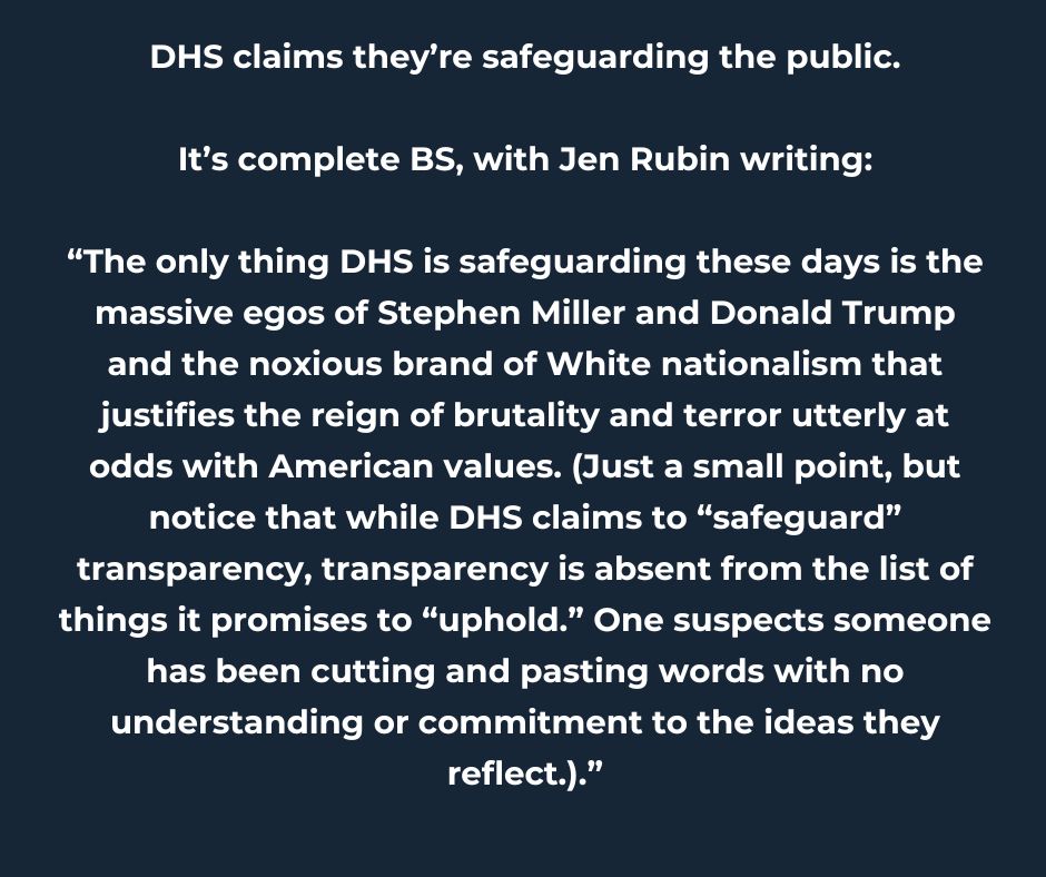 The only thing DHS is safeguarding these days is the massive egos of Stephen Miller and Donald Trump and the noxious brand of White nationalism that justifies the reign of brutality and terror utterly at odds with American values. (Just a small point, but notice that while DHS claims to “safeguard” transparency, transparency is absent from the list of things it promises to “uphold.” One suspects someone has been cutting and pasting words with no understanding or commitment to the ideas they reflect.)