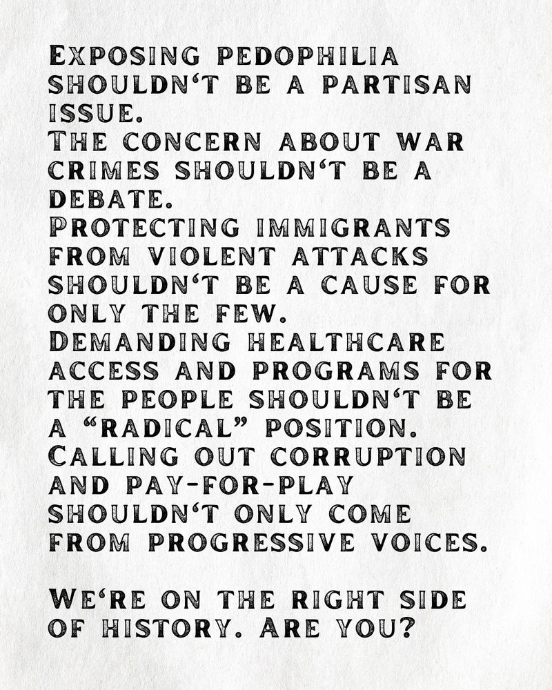 Exposing pedophilia shouldn't be a partisan issue. 
The concern about war crimes shouldn't be a debate. 
Protecting immigrants from violent attacks shouldn't be a cause for only the few. 
Demanding healthcare access and programs for the people shouldn't be a “radical” position. 
Calling out corruption and pay-for-play shouldn't only come from progressive voices. 

We're on the right side of history. Are you?