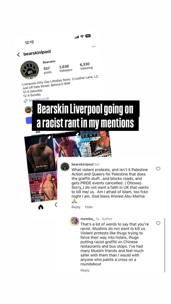A screen cap from Bearskin Liverpools Instagram profile and their comment with my reply. bearskinipool 5ml What violent protests, and isn't it Palestine Action and Queers for Palestine that does the graffiti stuff...and blocks roads, and gets PRIDE events cancelled. (Ottowa). Sorry,,I do not want a faith in UK that wants to kill me/ us. Am I afraid of Islam, too fckn roght I am. God bless Ahmed Abu Marhia mxmike_ 1s • Author That's a lot of words to say that you're racist. Muslims do not want to kill us. Violent protests like thugs trying to force their way into hotels, thugs putting racist graffiti on Chinese restaurants and bus stops. I've had many Muslim friends and feel much safer with them than I would with anyone who paints a cross on a roundabout