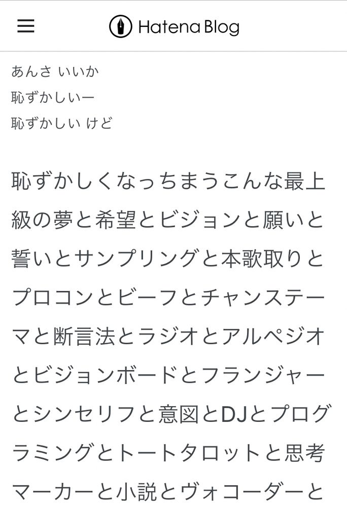 あんさ いいか
恥ずかしいー
恥ずかしい けど

恥ずかしくなっちまうこんな最上級の夢と希望とビジョンと願いと誓いとサンプリングと本歌取りとプロコンとビーフとチャンステーマと断言法とラジオとアルペジオとビジョンボードとフランジャーとシンセリフと意図とDJとプログラミングとトートタロットと思考マーカーと小説とヴォコーダーと