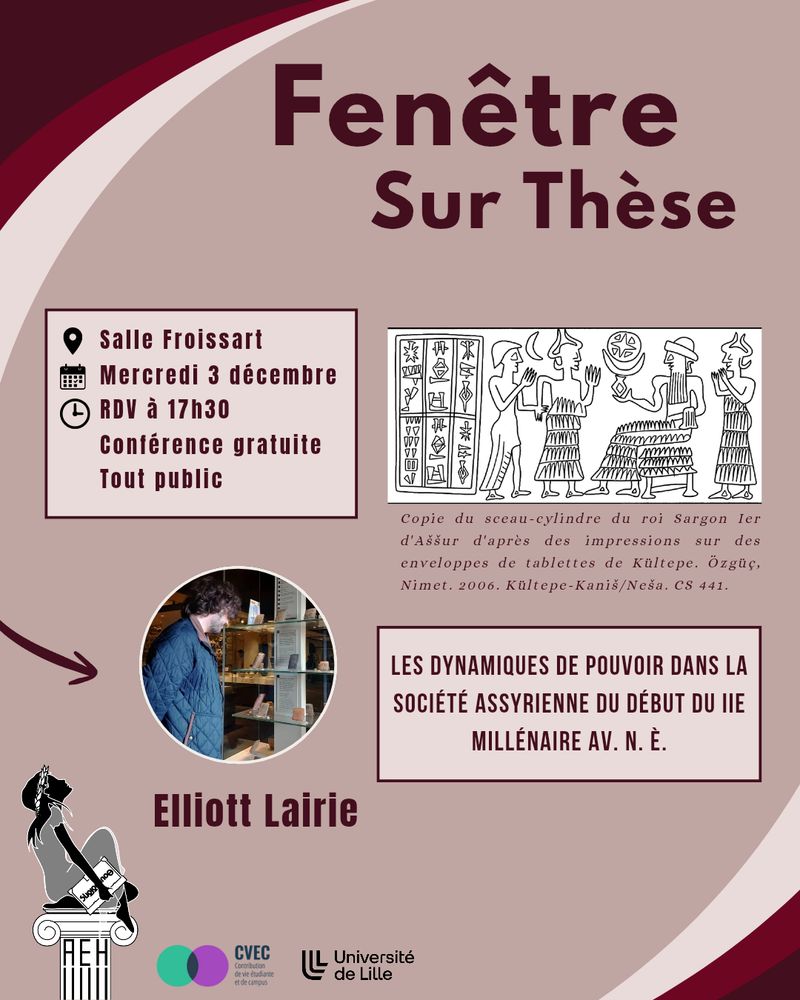 Fenêtre Sur Thèse 1/3

Salle Froissart
Mercredi 3 décembre
RDV à 17h30
Conférence gratuite tout public

Une copie de l'impression d'un sceau-cylindre représentant une scène d'introduction d'un homme auprès d'un dieu assis, entouré de deux divinités.
Légende: Copie du sceau-cylindre du roi Sargon Ier d'Aššur d'après des impressions sur des enveloppes de tablettes de Kültepe.
Özgüç, Nimet. 2006. Kültepe-Kaniš/Neša. CS 441.

Photographie d'Elliott Lairie devant la vitrine des tablettes paléo-assyriennes du Musée des Civilisations Anatoliens d'Ankara
Elliott Lairie
Titre de la conférence: Les dynamiques de pouvoir dans la société assyrienne du début du deuxième millénaire avant notre ère

Logos de l'Association des Étudiants en Histoire de Lille de l'Université de Lille, de la Contribution à la vie étudiante et de campus, et de l'Université de Lille