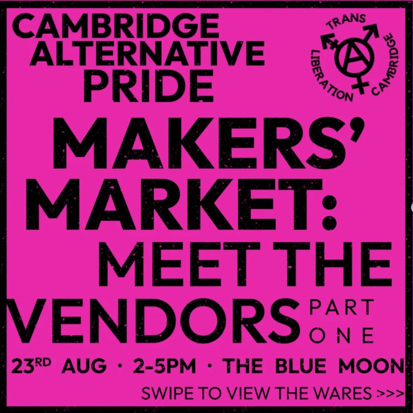A screenshot of the first post from a series of slides on instagram, advertising a makers' market. The advert is on a hot pink background with borders and blocky uppercase text, with flecking like a low-quality print-out. It reads "Cambridge Alternative Pride. Makers' Market: meet the vendors. 23rd August, 2-5pm, the Blue Moon. Swipe to view the wares." The TLC logo, the anarchy circle-A inside a trans symbol with the group name round the edge, is in the top right corner.

The instagram post with the remaining slides is linked in the post.