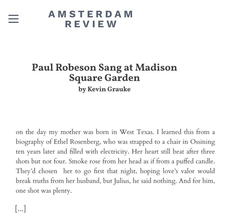 Paul Robeson sang at Madison Square Garden on the day my mother was born in West Texas. I learned this from a biography of Ethel Rosenberg, who was strapped to a chair in Ossining ten years later and filled with electricity. Her heart still beat after three shots but not four. Smoke rose from her head as if from a puffed candle. They’d chosen  her to go first that night, hoping love’s valor would break truths from her husband, but Julius, he said nothing. And for him, one shot was plenty. 