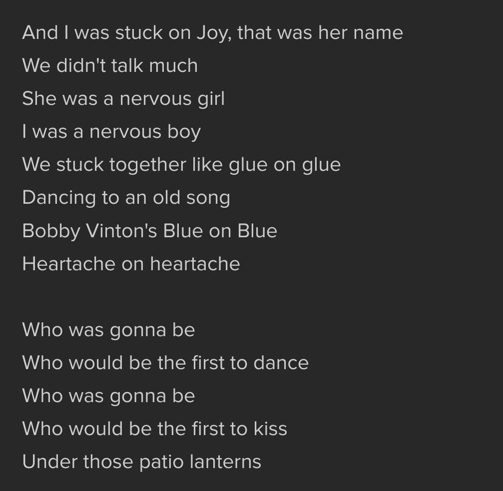 The following lyrics from Kim Mitchell's Patio Lanterns: 

And I was stuck on Joy, that was her name
We didn't talk much
She was a nervous girl
I was a nervous boy
We stuck together like glue on glue
Dancing to an old song
Bobby Vinton's Blue on Blue
Heartache on heartache

Who was gonna be
Who would be the first to dance
Who was gonna be
Who would be the first to kiss
Under those patio lanterns