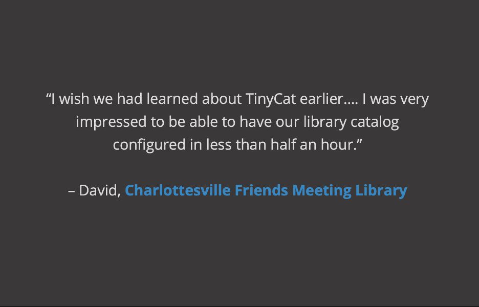 gray background, white and blue text reading: “I wish we had learned about TinyCat earlier…. I was very impressed to be able to have our library catalog configured in less than half an hour.”

– David, Charlottesville Friends Meeting Library