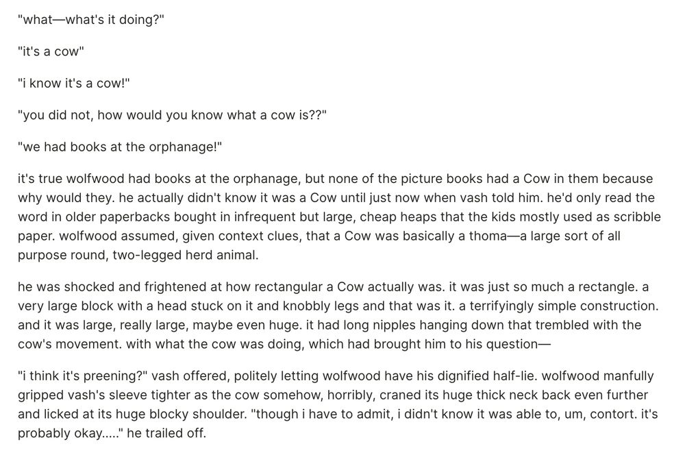 (1/2)
"what—what's it doing?"

"it's a cow"

"i know it's a cow!"

"you did not, how would you know what a cow is??"

"we had books at the orphanage!"

it's true wolfwood had books at the orphanage, but none of the picture books had a Cow in them because why would they. he actually didn't know it was a Cow until just now when vash told him. he'd only read the word in older paperbacks bought in infrequent but large, cheap heaps that the kids mostly used as scribble paper. wolfwood assumed, given context clues, that a Cow was basically a thoma—a large sort of all purpose round, two-legged herd animal.

he was shocked and frightened at how rectangular a Cow actually was. it was just so much a rectangle. a very large block with a head stuck on it and knobbly legs and that was it. a terrifyingly simple construction. and it was large, really large, maybe even huge. it had long nipples hanging down that trembled with the cow's movement. with what the cow was doing, which had brought him to his question—

"i think it's preening?" vash offered, politely letting wolfwood have his dignified half-lie. wolfwood manfully gripped vash's sleeve tighter as the cow somehow, horribly, craned its huge thick neck back even further and licked at its huge blocky shoulder. "though i have to admit, i didn't know it was able to, um, contort. it's probably okay….." he trailed off. 
