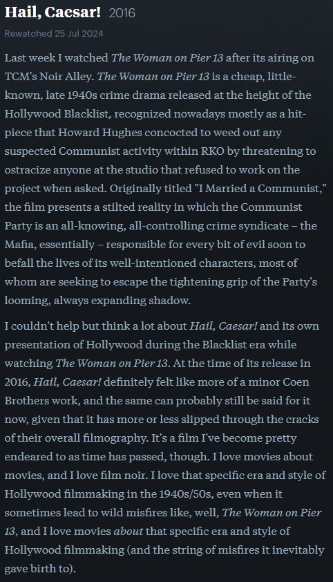 Part 1/3 of my Letterboxd review of Hail, Caeser! (2016)

Last week I watched The Woman on Pier 13 after its airing on TCM's Noir Alley. The Woman on Pier 13 is a cheap, little-known, late 1940s crime drama released at the height of the Hollywood Blacklist, recognized nowadays mostly as a hit-piece that Howard Hughes concocted to weed out any suspected Communist activity within RKO by threatening to ostracize anyone at the studio that refused to work on the project when asked. Originally titled "I Married a Communist," the film presents a stilted reality in which the Communist Party is an all-knowing, all-controlling crime syndicate – the Mafia, essentially – responsible for every bit of evil soon to befall the lives of its well-intentioned characters, most of whom are seeking to escape the tightening grip of the Party's looming, always expanding shadow.

I couldn't help but think a lot about Hail, Caesar! and its own presentation of Hollywood during the Blacklist era while watching The Woman on Pier 13. At the time of its release in 2016, Hail, Caesar! definitely felt like more of a minor Coen Brothers work, and the same can probably still be said for it now, given that it has more or less slipped through the cracks of their overall filmography. It's a film I've become pretty endeared to as time has passed, though. I love movies about movies, and I love film noir. I love that specific era and style of Hollywood filmmaking in the 1940s/50s, even when it sometimes lead to wild misfires like, well, The Woman on Pier 13, and I love movies about that specific era and style of Hollywood filmmaking (and the string of misfires it inevitably gave birth to). 