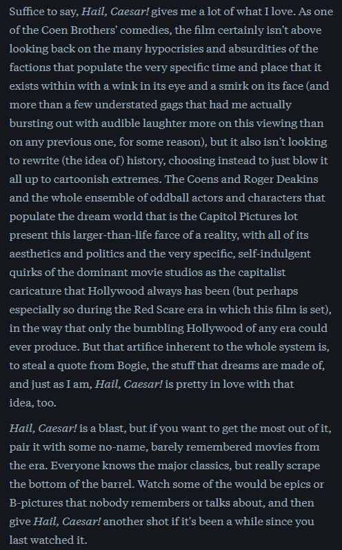 Part 2/3 of my Letterboxd review of Hail, Caeser! (2016)

Suffice to say, Hail, Caesar! gives me a lot of what I love. As one of the Coen Brothers' comedies, the film certainly isn't above looking back on the many hypocrisies and absurdities of the factions that populate the very specific time and place that it exists within with a wink in its eye and a smirk on its face (and more than a few understated gags that had me actually bursting out with audible laughter more on this viewing than on any previous one, for some reason), but it also isn't looking to rewrite (the idea of) history, choosing instead to just blow it all up to cartoonish extremes. The Coens and Roger Deakins and the whole ensemble of oddball actors and characters that populate the dream world that is the Capitol Pictures lot present this larger-than-life farce of a reality, with all of its aesthetics and politics and the very specific, self-indulgent quirks of the dominant movie studios as the capitalist caricature that Hollywood always has been (but perhaps especially so during the Red Scare era in which this film is set), in the way that only the bumbling Hollywood of any era could ever produce. But that artifice inherent to the whole system is, to steal a quote from Bogie, the stuff that dreams are made of, and just as I am, Hail, Caesar! is pretty in love with that idea, too.

Hail, Caesar! is a blast, but if you want to get the most out of it, pair it with some no-name, barely remembered movies from the era. Everyone knows the major classics, but really scrape the bottom of the barrel. Watch some of the would be epics or B-pictures that nobody remembers or talks about, and then give Hail, Caesar! another shot if it's been a while since you last watched it. 