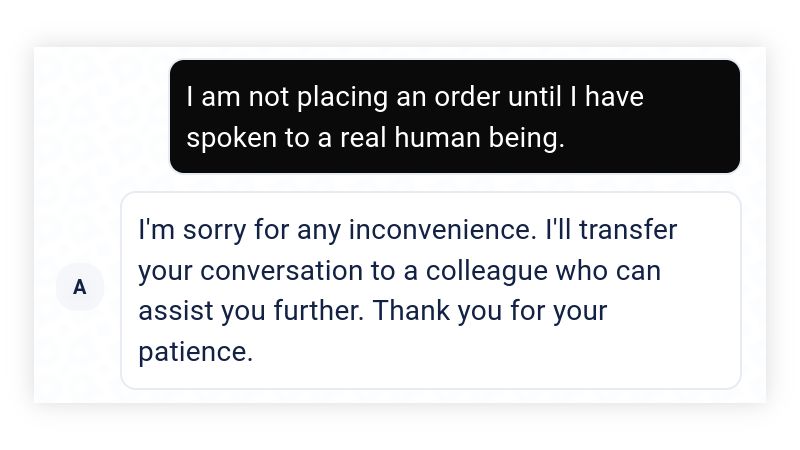 Me: I am not placing an order until I have spoken to a real human being.

"Anna": I'm sorry for any inconvenience. I'll transfer your conversation to a colleague who can assist you further. Thank you for your patience.