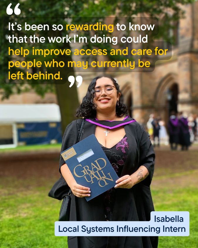 A photograph of intern Isabella at her university graduation. She is wearing a black gown over a black dress with purple detail and holding her diploma. Overlaid text reads: ‘It’s been so rewarding to know that the work I’m doing could help improve access and care for people who may currently be left behind.’ Isabella, Local Systems Influencing Intern.