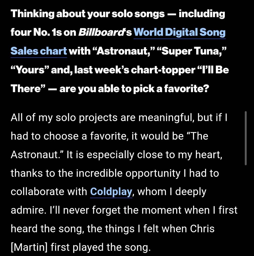 Thinking about your solo songs — including four No. 1s on Billboard's World Digital Song Sales chart with "Astronaut,” “Super Tuna," "Yours" and, last week's chart-topper "I'll Be There" - are you able to pick a favorite?

All of my solo projects are meaningful, but if I had to choose a favorite, it would be "The Astronaut." It is especially close to my heart, thanks to the incredible opportunity I had to collaborate with Coldplay, whom I deeply admire. I'll never forget the moment when I first heard the song, the things I felt when Chris [Martin] first played the song.