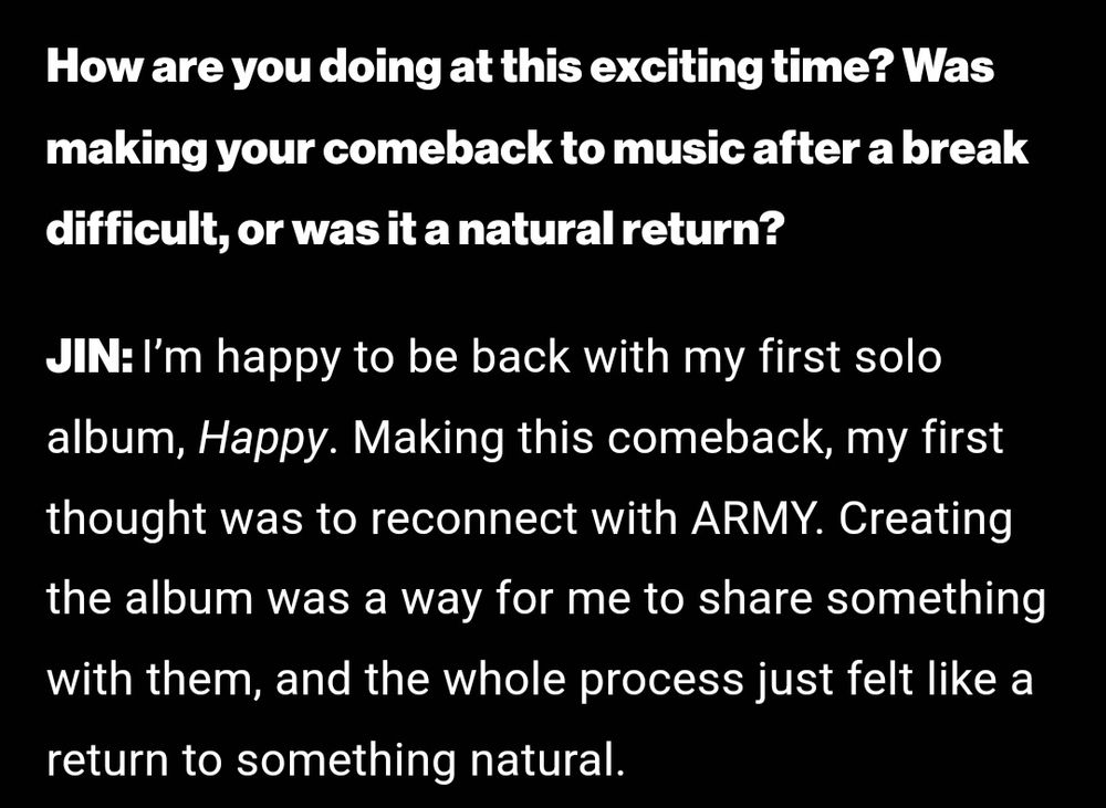 How are you doing at this exciting time? Was making your comeback to music after a break difficult, or was it a natural return?

JIN: I'm happy to be back with my first solo album, Happy. Making this comeback, my first thought was to reconnect with ARMY. Creating the album was a way for me to share something with them, and the whole process just felt like a return to something natural.