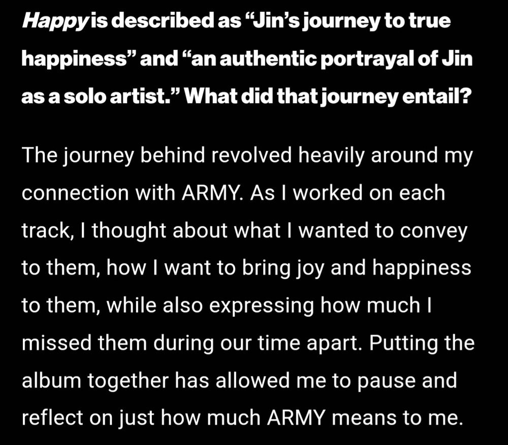 Happy is described as “Jin's journey to true happiness” and “an authentic portrayal of Jin as a solo artist." What did that journey entail?

The journey behind revolved heavily around my connection with ARMY. As I worked on each track, I thought about what I wanted to convey to them, how I want to bring joy and happiness to them, while also expressing how much I missed them during our time apart. Putting the album together has allowed me to pause and reflect on just how much ARMY means to me.