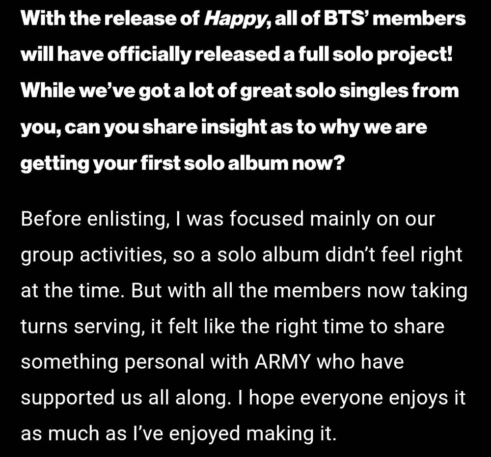 With the release of Happy, all of BTS' members will have officially released a full solo project! While we've got a lot of great solo singles from you, can you share insight as to why we are getting your first solo album now?

Before enlisting, I was focused mainly on our group activities, so a solo album didn't feel right at the time. But with all the members now taking turns serving, it felt like the right time to share something personal with ARMY who have supported us all along. I hope everyone enjoys it as much as I've enjoyed making it.