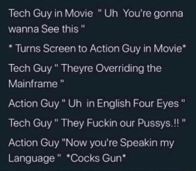 Tech Guy in Movie  " Uh  You're gonna wanna See this "

* Turns Screen to Action Guy in Movie*

Tech Guy " Theyre Overriding the Mainframe "

Action Guy " Uh  in English Four Eyes "

Tech Guy " They Fuckin our Pussys.!! "

Action Guy "Now you're Speakin my Language "  *Cocks Gun*