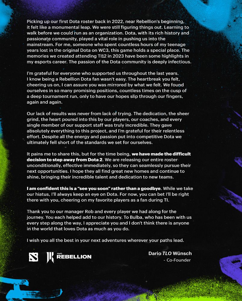 Text version:

Picking up our first Dota roster back in 2022, near Rebellion's beginning, it felt like a monumental leap. We were still figuring things out. Learning to walk before we could run as an organization. Dota, with its rich history and passionate community, played a vital role in pushing us into the mainstream. For me, someone who spent countless hours of my teenage years lost in the original Dota on WC3, this game holds a special place. The memories we created attending TI12 in 2023 have been some highlights in my esports career. The passion of the Dota community is deeply infectious.

I’m grateful for everyone who supported us throughout the last years. I know being a Rebellion Dota fan wasn't easy. The heartbreak you felt, cheering us on, I can assure you was mirrored by what we felt. We found ourselves in so many promising positions, countless times on the cusp of a deep tournament run, only to have our hopes slip through our fingers, again and again.

Our lack of results was never from lack of trying. The dedication, the sheer grind, the heart poured into this by our players, our coaches, and every single member of our support staff was truly incredible. They gave absolutely everything to this project, and I’m grateful for their relentless effort. Despite all the energy and passion put into competitive Dota we ultimately fell short of the standards we set for ourselves. 

It pains me to share this, but for the time being, we have made the difficult decision to step away from Dota 2.

I am confident this is a “see you soon” rather than a goodbye. While we take our hiatus, I’ll always keep an eye on Dota.

Thank you to our manager Rob and every player we had along for the journey. You each helped add to our history. To Bulba, who has been with us every step along the way, I appreciate you and I don’t think there is anyone in the world that loves Dota as much as you do.

I wish you all the best in your next adventures wherever your paths lead. - TLO