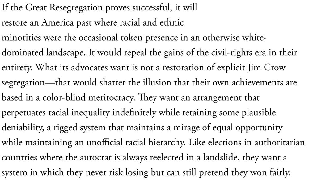 If the Great Resegregation proves successful, it will restore an America past where racial and ethnic minorities were the occasional token presence in an otherwise white-dominated landscape. It would repeal the gains of the civil-rights era in their entirety. What its advocates want is not a restoration of explicit Jim Crow segregation—that would shatter the illusion that their own achievements are based in a color-blind meritocracy. They want an arrangement that perpetuates racial inequality indefinitely while retaining some plausible deniability, a rigged system that maintains a mirage of equal opportunity while maintaining an unofficial racial hierarchy. Like elections in authoritarian countries where the autocrat is always reelected in a landslide, they want a system in which they never risk losing but can still pretend they won fairly.