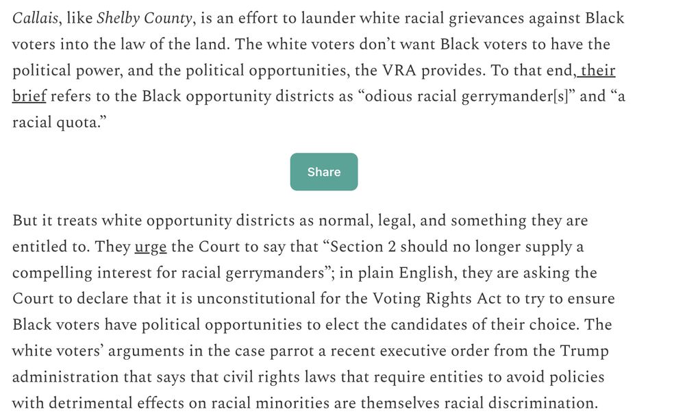 Callais, like Shelby County, is an effort to launder white racial grievances against Black voters into the law of the land. The white voters don’t want Black voters to have the political power, and the political opportunities, the VRA provides. To that end, their brief refers to the Black opportunity districts as “odious racial gerrymander[s]” and “a racial quota.” But it treats white opportunity districts as normal, legal, and something they are entitled to. They urge the Court to say that “Section 2 should no longer supply a compelling interest for racial gerrymanders”; in plain English, they are asking the Court to declare that it is unconstitutional for the Voting Rights Act to try to ensure Black voters have political opportunities to elect the candidates of their choice. The white voters’ arguments in the case parrot a recent executive order from the Trump administration that says that civil rights laws that require entities to avoid policies with detrimental effects on racial minorities are themselves racial discrimination.