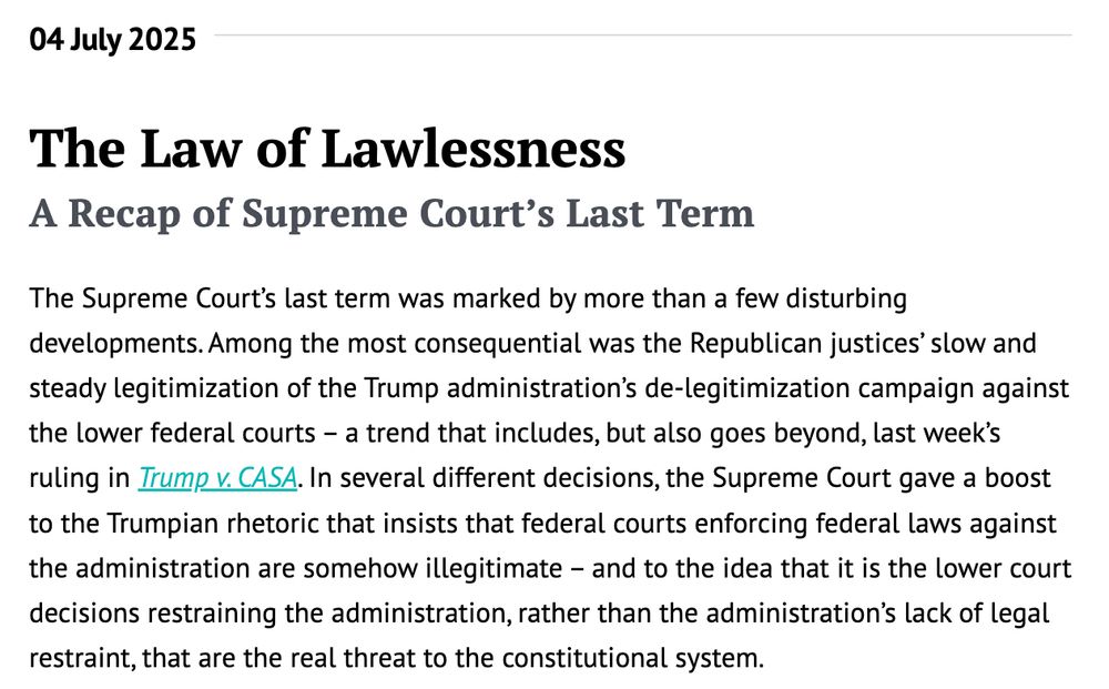The Law of Lawlessness
A Recap of Supreme Court’s Last Term
The Supreme Court’s last term was marked by more than a few disturbing developments. Among the most consequential was the Republican justices’ slow and steady legitimization of the Trump administration’s de-legitimization campaign against the lower federal courts – a trend that includes, but also goes beyond, last week’s ruling in Trump v. CASA. In several different decisions, the Supreme Court gave a boost to the Trumpian rhetoric that insists that federal courts enforcing federal laws against the administration are somehow illegitimate – and to the idea that it is the lower court decisions restraining the administration, rather than the administration’s lack of legal restraint, that are the real threat to the constitutional system.