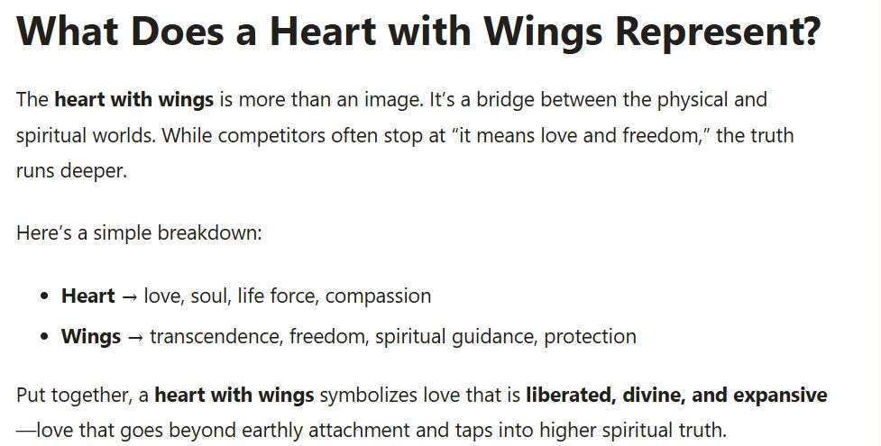 What Does a Heart with Wings Represent?
The heart with wings is more than an image. It’s a bridge between the physical and spiritual worlds. While competitors often stop at “it means love and freedom,” the truth runs deeper.

Here’s a simple breakdown:

Heart → love, soul, life force, compassion
Wings → transcendence, freedom, spiritual guidance, protection
Put together, a heart with wings symbolizes love that is liberated, divine, and expansive—love that goes beyond earthly attachment and taps into higher spiritual truth.