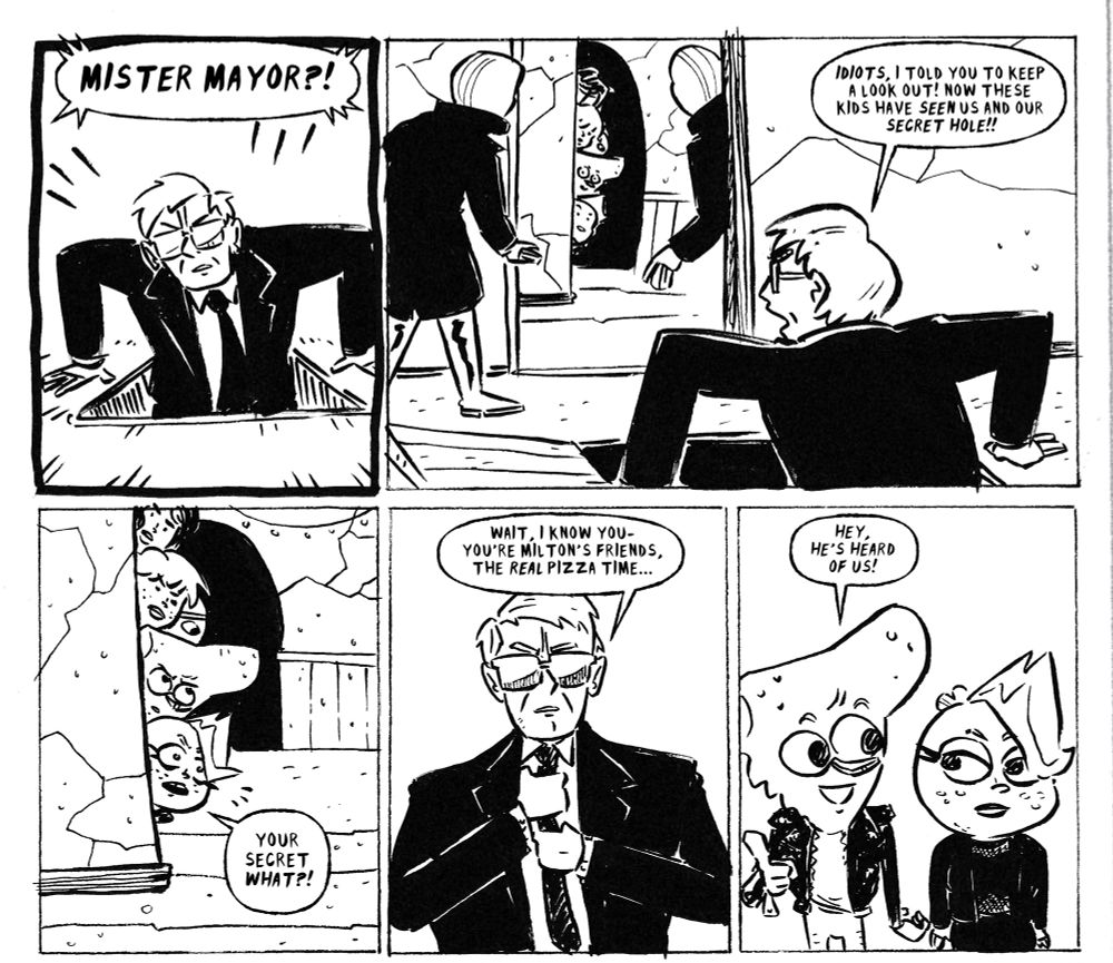 Page from my ongoing webcomic Pizza Time, rendered in black ink on paper.
Panel 1: the comic's villain, Mister Mayor, appears from a trapdoor in the floor. Dialogue balloon from off- panel says "Mister Mayor?!"
Panel 2: the mayor, in the foreground with a henchman on either side, sees the comic's main characters peeking from around a corner, Disney- channel style. The Mayor yells at his minions: "idiots, I told you to keep a lookout! Now those kids have seen us and our secret hole!"
Panel 3: medium- wide on the comic's main characters, Pete and Gertie, peeking around the corner. Their friends, the band Spooky Bois, hide behind them. Gertie yells back- "your secret WHAT?!"
Panel 4: medium- close on the Mayor as he adjusts his tie. "Wait, I know you- you're Milton's friends, the REAL Pizza Time..."
Panel 5: Pete points happily, though Gertie looks unimpressed. Pete: "hey, he's heard of us!"