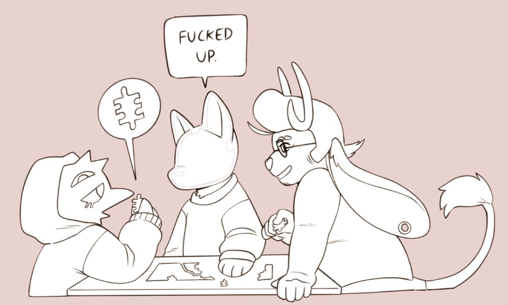 A digital image of three anthropomorphic characters doing a jigsaw puzzle on a table. The left is a crow in a hoodie. The middle is a cat that has a featureless glass cat head. The right is a jackalope with a pompadour. The crow is holding up a very weird puzzle piece, and the cat is saying 'Fucked up.' The characters are uncoloured white, and the background is light pink.