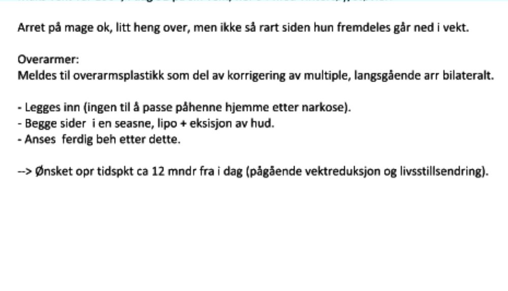 Skjermbilde fra konklusjon på konsultasjon skrevet i oppsummeringsnotat fra kirurg: 
"Arret på mage ok, litt heng over, men ikke så rart siden hun fremdeles går ned i vekt,
Overarmer:
Meldes til overarmsplastikk som del av korrigering av multiple, langsgående arr bilateralt.
- Legges inn (ingen til â passe på henne hjemme etter narkose). - Begge sider i en seasne, lipo + eksisjon av hud. - Anses ferdig beh etter dette.
->: Ønsket opr tidspkt ca 12 mndr fra i dag (pågående vektreduksjon og livsstillsendring)."