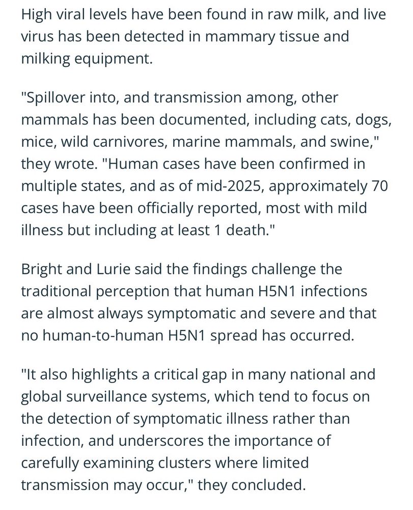 High viral levels have been found in raw milk, and live virus has been detected in mammary tissue and milking equipment. 

"Spillover into, and transmission among, other mammals has been documented, including cats, dogs, mice, wild carnivores, marine mammals, and swine," they wrote. "Human cases have been confirmed in multiple states, and as of mid-2025, approximately 70 cases have been officially reported, most with mild illness but including at least 1 death." 

Bright and Lurie said the findings challenge the traditional perception that human H5N1 infections are almost always symptomatic and severe and that no human-to-human H5N1 spread has occurred.

"It also highlights a critical gap in many national and global surveillance systems, which tend to focus on the detection of symptomatic illness rather than infection, and underscores the importance of carefully examining clusters where limited transmission may occur," they concluded.