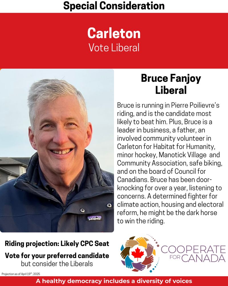 Special Consideration
Carleton Vote Liberal
Picture of Bruce Fanjoy
Bruce is running in Pierre Poilievre's riding, and is the candidate most likely to beat him. Plus, Bruce is a leader in business, a father, an involved community volunteer in Carleton for Habitat for Humanity, minor hockey, Manotick Village and Community Association, safe biking, and on the board of Council for Canadians. Bruce has been door-knocking for over a year, listening to concerns. A determined fighter for climate action, housing and electoral reform, he might be the dark horse to win the riding.
Riding Projection CPC
Vote for your preferred candidate 
But consider the Liberals
Cooperate for Canada
