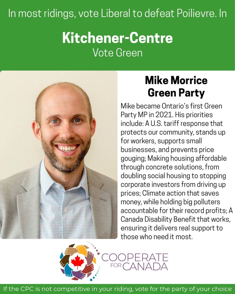In most ridings, vote Liberal to defeat Poilievre
In Kitchener-Centre Vote Green
Picture Mike Morrice
Mike Morrice Green Party
Mike became Ontario's first Green Party MP in 2021. His priorities include: A U.S. tariff response that protects our community, stands up for workers, supports small businesses, and prevents price gouging; Making housing affordable through concrete solutions, from doubling social housing to stopping corporate investors from driving up prices; Climate action that saves money, while holding big polluters accountable for their record profits; A Canada Disability Benefit that works, ensuring it delivers real support to those who need it most.
CooperateforCanada.ca
If the CPC is not competitive in your riding, vote for the party of your choice.
