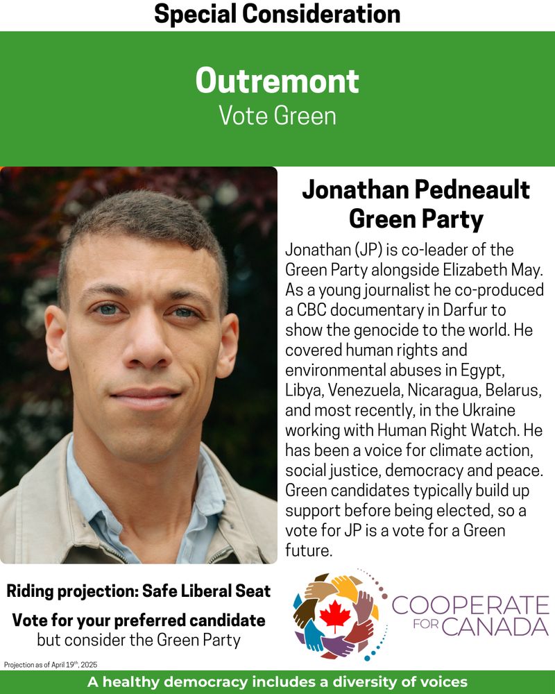 Special Consideration
Outremont Vote Green
Picture
Jonathan Pedneault
Green Party of Jonathan Pedneault
Jonathan (JP) is co-leader of the Green Party alongside Elizabeth May.
As a young journalist he co-produced a CBC documentary in Darfur to show the genocide to the world. He covered human rights and environmental abuses in Egypt, Libya, Venezuela, Nicaragua, Belarus, and most recently, in the Ukraine working with Human Right Watch. He has been a voice for climate action, social justice, democracy and peace.
Green candidates typically build up support before being elected, so a vote for JP is a vote for a Green future.
Riding projection: Safe Liberal Seat Vote for your preferred candidate but consider the Green Party
Cooperate for Canada
A healthy democracy includes a diversity of voices
