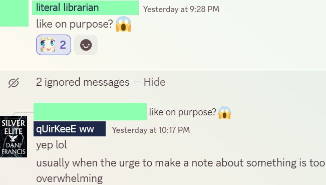 another discord conversation between a librarian and the offender. librarian's photo and name blocked out, with a replacement name "literal librarian" where she says: "like on purpose? 😱" and reactions with an emote of a girl staring and smiling in dismay (my own reaction). the offender replies to the librarian's message (photo blocked out with 'silver elite' book cover and the name "qUirKeeE ww (white woman)") saying, "yep lol usually when the urge to make a note about something is too overwhelming"