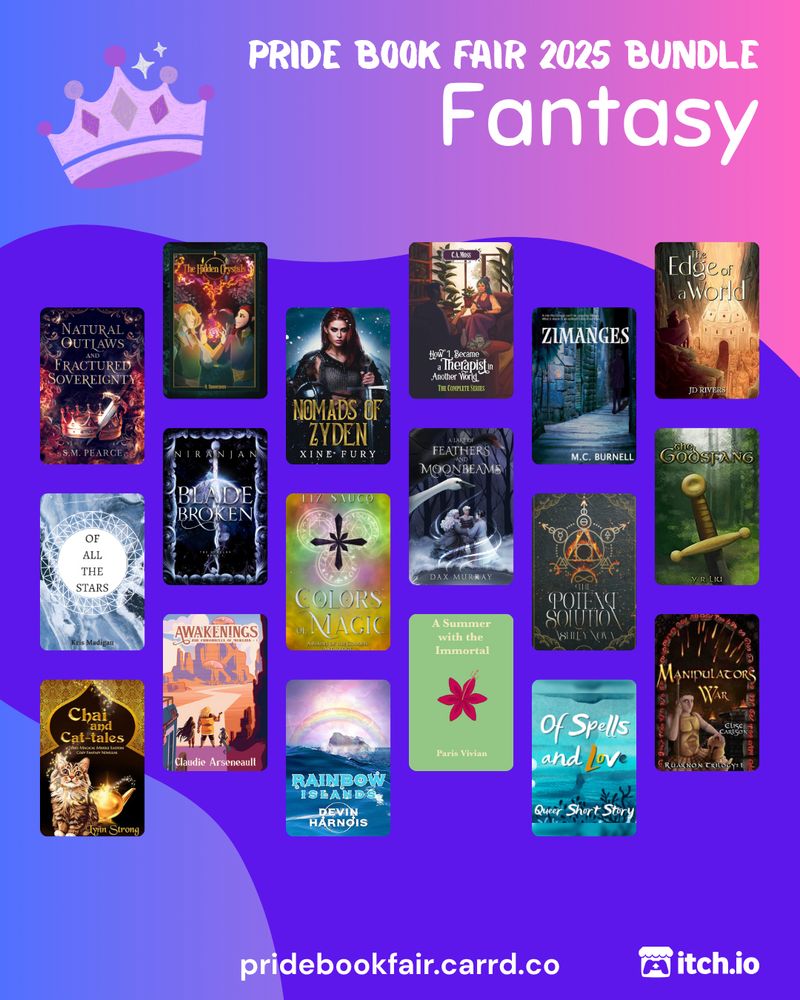 Fantasy
Pride Book Fair 2025 Bundle. Fantasy. pridebookfair.carrd.co. An itch.io logo is in the corner. The background of the image is a blue-purple to pink gradient with a violet blob shape overlapping it. A sketched, purple-colored crown sits to the left of the text. 18 fantasy book covers are tiled on the image, featuring: Natural Outlaws and Fractured Sovereignty by S.M. Pearce; The Hidden Crystals by R. Dawnraven ; Nomads of Zyden by Xine Fury; How I Became a Therapist in Another World vol. 1-4 Omnibus  by C.A. Moss; Zimanges by MC Burnell; The Edge of a World by JD Rivers; Of All the Stars by Kris Madigan; Blade Broken by Niranjan; Colors of Magic by Liz Sauco; A Lake of Feathers and Moonbeams  by Dax Murray ; The Potent Solution by Ashley Nova; The Godsfang by Y. R. Liu; Chai and Cat-tales by Lynn Strong; Awakenings by Claudie Arseneault; Rainbow Islands by Devin Harnois; A Summer with the Immortal by Paris Vivian; Of Spells and Love by Odessa Silver; Manipulator's War by Elise Carlson.
