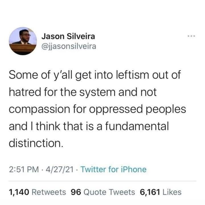 A tweet from user, jjasonsilveira, posted 4/27/21, reads:

Some of y'all get into leftism out of hatred for the system and not compassion for oppressed peoples and I think that is a fundamental distinction.